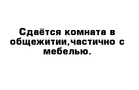 Сдаётся комната в общежитии,частично с мебелью.